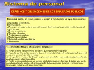 DERECHOS Y OBLIGACIONES DE LOS EMPLEADOS PÚBLICOS
El empleado público, sin excluir otros que le otorgan la Constitución y las leyes, tiene derecho a:
a) Igualdad de oportunidades.
b) Remuneración.
c) Protección adecuada contra el cese arbitrario, con observancia de las garantías constitucionales del
debido proceso.
d) Descanso vacacional.
e) Permisos y licencias.
f) Préstamos administrativos.
g) Reclamo administrativo.
h) Seguridad social de acuerdo a ley.
i) Capacitación.
Todo empleado está sujeto a las siguientes obligaciones:
a) Cumplir personal y diligentemente los deberes que impone el servicio público.
b) Prestar los servicios de forma exclusiva durante la jornada de trabajo, salvo labor docente, la cual podrá
ser ejercida fuera de la jornada de trabajo.
c) Salvaguardar los intereses del Estado y emplear austeramente los recursos públicos, destinándolos sólo
para la prestación del servicio público.
d) Percibir en contraprestación de sus servicios sólo lo determinado en el contrato de trabajo y las fuentes
normativas del empleo público; está prohibido recibir dádivas, promesas, donativos o retribuciones de
terceros para realizar u omitir actos del servicio.
 