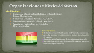 Nivel Nacional
 Consejo de Ministros Presididos por el Presidente del
Estado Plurinacional
 Consejo de Desarrollo Nacional (CODENA)
 Ministerio de desarrollo y Medio Ambiente
 Secretarias Nacionales y las entidades
Descentralizadas
Sus competencia:
Dictamina sobre El Plan General De Desarrollo Económico
Aprueba normas, procedimientos e índices de asignación
de recursos
Dictamina sobre la ejecución de las políticas de desarrollo
Instancia de arbitraje para dirimir conflictos entre planes de
desarrollo departamentales
 