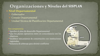  Nivel Departamental
 Gobernador
 Consejo Departamental
 Unidad Técnica de Planificación Departamental
Sus competencia:
Aprobar el plan de desarrollo Departamental
Que los planes operativos estén en concordancia con los
objetivos.
Establece mecanismos de concertación con instituciones
regionales.
Instancia de arbitraje para dirimir conflictos
 