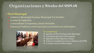  Nivel Municipal
Gobierno Municipal (Consejo Municipal Y el Alcalde)
Comité de Vigilancia
Comunidades Campesinas, Juntas Vecinales.
Instancias Publicas a nivel nacional con presencia en municipios.
Sus competencia:
 Aprobar el Plan De Desarrollo Municipal
 Controla la ejecución de los planes
 Aprueba el Plan Operativo Anual.
 Evalúa el cumplimiento de los objetivos del PDM
 Convenir con otros Municipios
 