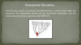 Son las que ponen en práctica las definiciones y normas que rigen sus
procesos, los ministerios atreves de las secretarías nacionales, son las
instancias ejecutivas y operativas del SISPLAN.
 