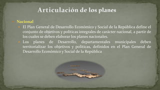  Nacional
 El Plan General de Desarrollo Económico y Social de la República define el
conjunto de objetivos y políticas integrales de carácter nacional, a partir de
los cuales se deben elaborar los planes nacionales.
 Los planes de Desarrollo, departamentales municipales deben
territorializar los objetivos y políticas, definidos en el Plan General de
Desarrollo Económico y Social de la República
 