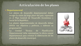 Departamental
 Los planes de desarrollo departamental deben
recoger la visión de largo plazo del país, expresada
en el Plan General de Desarrollo Económico y
Social de la República.
 Los planes departamentales de desarrollo deben
definir sus objetivos y políticas, y elaborar su
programación
 La Unidad Técnica de Planificación
Departamental debe sistematizar la oferta estatal
departamental para orientar la elaboración de los
planes de desarrollo municipal.
 