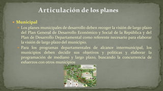  Municipal
 Los planes municipales de desarrollo deben recoger la visión de largo plazo
del Plan General de Desarrollo Económico y Social de la República y del
Plan de Desarrollo Departamental como referente necesario para elaborar
la visión de largo plazo del municipio.
 Para los programas departamentales de alcance intermunicipal, los
municipios deben decidir sus objetivos y políticas y elaborar la
programación de mediano y largo plazo, buscando la concurrencia de
esfuerzos con otros municipios
 
