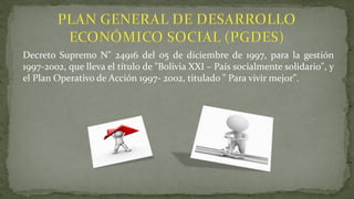 Decreto Supremo N" 24916 del 05 de diciembre de 1997, para la gestión
1997-2002, que lleva el título de "Bolivia XXI – País socialmente solidario", y
el Plan Operativo de Acción 1997- 2002, titulado " Para vivir mejor".
 