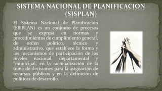 El Sistema Nacional de Planificación
(SISPLAN) es un conjunto de procesos
que se expresa en normas y
procedimientos de cumplimiento general,
de orden político, técnico y
administrativo, que establece la forma y
los mecanismos de participación de los
niveles nacional, departamental y
"municipal, en la racionalización de la
toma de decisiones para la asignación de
recursos públicos y en la definición de
políticas de desarrollo.
 