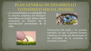  La sostenibilidad es indisoluble de
la relación armónica ser humano-
naturaleza, en la que ambos deben
respetarse en función de la
reproducción permanente de la
vida.
Preservación del medio y los recursos
naturales, sin que la persona humana
constituya en todas sus dimensiones el
eje articulador de la economía, la
sociedad y el Estado.
 