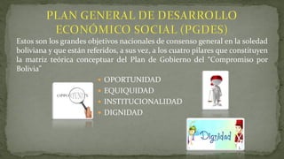 Estos son los grandes objetivos nacionales de consenso general en la soledad
boliviana y que están referidos, a sus vez, a los cuatro pilares que constituyen
la matriz teórica conceptuar del Plan de Gobierno del “Compromiso por
Bolivia”
 OPORTUNIDAD
 EQUIQUIDAD
 INSTITUCIONALIDAD
 DIGNIDAD
 