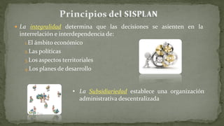 La integralidad determina que las decisiones se asienten en la
interrelación e interdependencia de:
1.El ámbito económico
2.Las políticas
3.Los aspectos territoriales
4.Los planes de desarrollo
• La Subsidiariedad establece una organización
administrativa descentralizada
 