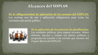 De la obligatoriedad de aplicación de las normas del SISPLAN:
Las normas son de uso y aplicación obligatorios para todas las
entidades del sector público
De la aplicación de los procesos de planificación:
Las entidades públicas, para asignar recursos deben
elaborar, ejecutar y evaluar sus planes, políticas y
programas de acuerdo a las normas que emanen del
Órgano Rector del SISPLAN.
 