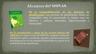  De la actualización y ajuste de las normas básicas del
SISPLAN: El órgano rector del SISPLAN, mediante resolución
ministerial expresa, actualizará, ajustará y emitirá resoluciones
de interpretación de las presentes Normas Básicas a partir de la
evaluación de las experiencias .
De la compatibilización de los procesos de
planificación: Los procesos de planificación deben ser
compatibles entre sí, preservando la unidad entre los
objetivos y políticas nacionales, departamentales y
municipales.
 
