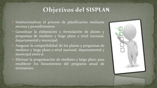  Institucionalizar el proceso de planificación mediante
normas y procedimientos
 Garantizar la elaboración y formulación de planes y
programas de mediano y largo plazo a nivel nacional,
departamental y municipal.
 Asegurar la compatibilidad de los planes y programas de
mediano y largo plazo a nivel nacional, departamental y
municipal entre sí.
 Efectuar la programación de mediano y largo plazo para
establecer los lineamientos del programa anual de
inversiones.
 
