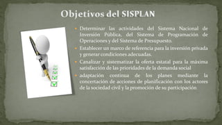  Determinar las actividades del Sistema Nacional de
Inversión Pública, del Sistema de Programación de
Operaciones y del Sistema de Presupuesto.
 Establecer un marco de referencia para la inversión privada
y generar condiciones adecuadas.
 Canalizar y sistematizar la oferta estatal para la máxima
satisfacción de las prioridades de la demanda social
 adaptación continua de los planes mediante la
concertación de acciones de planificación con los actores
de la sociedad civil y la promoción de su participación
 