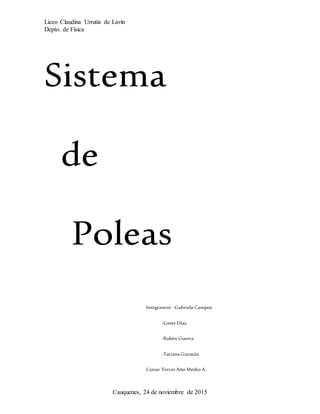 Liceo Claudina Urrutia de Lavín
Depto. de Física
Cauquenes, 24 de noviembre de 2015
Sistema
de
Poleas
Integrantes: -Gabriela Campos
-Lisset Díaz
-Rubén Guerra
-Tatiana Guzmán
Curso: Tercer Año Medio A.
Profesor: Luis Aravena.
 