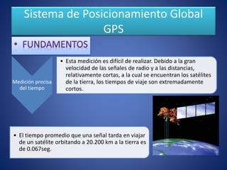 Sistema de Posicionamiento Global
GPS
Medición precisa
del tiempo
• Esta medición es difícil de realizar. Debido a la gran
velocidad de las señales de radio y a las distancias,
relativamente cortas, a la cual se encuentran los satélites
de la tierra, los tiempos de viaje son extremadamente
cortos.
• El tiempo promedio que una señal tarda en viajar
de un satélite orbitando a 20.200 km a la tierra es
de 0.067seg.
 
