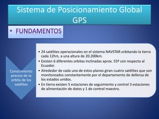 Sistema de Posicionamiento Global
GPS
Conocimiento
preciso de la
orbita de los
satélites
• 24 satélites operacionales en el sistema NAVSTAR orbitando la tierra
cada 12hrs. a una altura de 20.200km.
• Existen 6 diferentes orbitas inclinadas aprox. 55º con respecto al
Ecuador.
• Alrededor de cada uno de estos planos giran cuatro satélites que son
monitoreados constantemente por el departamento de defensa de
los estados unidos.
• En tierra existen 5 estaciones de seguimiento y control 3 estaciones
de alimentación de datos y 1 de control maestro.
 