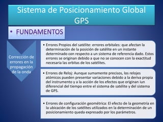 Sistema de Posicionamiento Global
GPS
Corrección de
errores en la
propagación
de la onda
• Errores Propios del satélite: errores orbitales: que afectan la
determinación de la posición de satélite en un instante
determinado con respecto a un sistema de referencia dado. Estos
errores se originan debido a que no se conocen con la exactitud
necesaria las orbitas de los satélites.
• Errores de Reloj: Aunque sumamente precisos, los relojes
atómicos pueden presentar variaciones debido a la deriva propia
del instrumento y a la acción de los efectos que originan iun
diferencial del tiempo entre el sistema de satélite y del sistema
de GPS.
• Errores de configuración geométrica: El efecto de la geometría en
la ubicación de los satélites utilizados en la determinación de un
posicionamiento queda expresado por los parámetros.
 