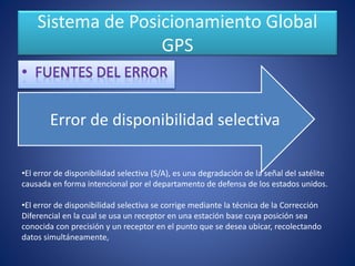 Sistema de Posicionamiento Global
GPS
Error de disponibilidad selectiva
•El error de disponibilidad selectiva (S/A), es una degradación de la señal del satélite
causada en forma intencional por el departamento de defensa de los estados unidos.
•El error de disponibilidad selectiva se corrige mediante la técnica de la Corrección
Diferencial en la cual se usa un receptor en una estación base cuya posición sea
conocida con precisión y un receptor en el punto que se desea ubicar, recolectando
datos simultáneamente,
 