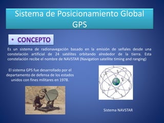 Sistema de Posicionamiento Global
GPS
Es un sistema de radionavegación basado en la emisión de señales desde una
constelación artificial de 24 satélites orbitando alrededor de la tierra. Esta
constelación recibe el nombre de NAVSTAR (Navigation satellite timing and ranging)
El sistema GPS fue desarrollado por el
departamento de defensa de los estados
unidos con fines militares en 1978.
Sistema NAVSTAR
 