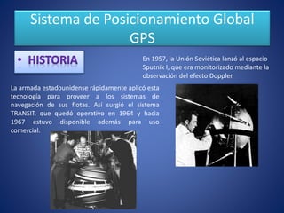 Sistema de Posicionamiento Global
GPS
En 1957, la Unión Soviética lanzó al espacio
Sputnik I, que era monitorizado mediante la
observación del efecto Doppler.
La armada estadounidense rápidamente aplicó esta
tecnología para proveer a los sistemas de
navegación de sus flotas. Así surgió el sistema
TRANSIT, que quedó operativo en 1964 y hacia
1967 estuvo disponible además para uso
comercial.
 