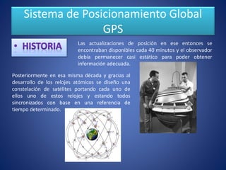 Sistema de Posicionamiento Global
GPS
Las actualizaciones de posición en ese entonces se
encontraban disponibles cada 40 minutos y el observador
debía permanecer casi estático para poder obtener
información adecuada.
Posteriormente en esa misma década y gracias al
desarrollo de los relojes atómicos se diseño una
constelación de satélites portando cada uno de
ellos uno de estos relojes y estando todos
sincronizados con base en una referencia de
tiempo determinado.
 