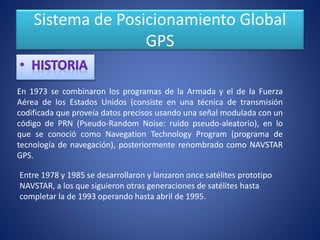 Sistema de Posicionamiento Global
GPS
En 1973 se combinaron los programas de la Armada y el de la Fuerza
Aérea de los Estados Unidos (consiste en una técnica de transmisión
codificada que proveía datos precisos usando una señal modulada con un
código de PRN (Pseudo-Random Noise: ruido pseudo-aleatorio), en lo
que se conoció como Navegation Technology Program (programa de
tecnología de navegación), posteriormente renombrado como NAVSTAR
GPS.
Entre 1978 y 1985 se desarrollaron y lanzaron once satélites prototipo
NAVSTAR, a los que siguieron otras generaciones de satélites hasta
completar la de 1993 operando hasta abril de 1995.
 