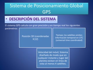 Sistema de Posicionamiento Global
GPS
Posición 3D (coordenadas
X,Y,Z)
Tiempo; los satélites emiten
información temporal en UTC
(universal time coordinated)
Velocidad del móvil; Sistema
diseñado de modo que en
cualquier instante y lugar del
planeta existan en línea de
vista al menos 4 satélites.
El sistema GPS calcula con gran precisión y en tiempo real los siguientes
parámetros:
 