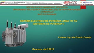 REPUBLICA BOLIVARIANA DE VENEZUELA
UNIVERSIDAD POLITECNICA TERRITORIAL DEL ESTADO PORTUGUESA
“JJ MONTILLA”
NUCLEO GUANARE
SISTEMA ELECTRICO DE POTENCIA LINEA 115 KV
(SISTEMAS DE POTENCIA I)
Profesor: Ing. Alis Ernardo Carvajal
Guanare, abril 2018
 