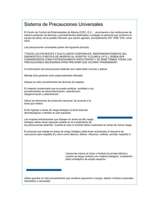 Sistema de Precauciones Universales
El Centro de Control de Enfermedades de Atlanta (CDC), E.U . , recomienda a las instituciones de
salud la adopción de técnicas y procedimientos destinados a proteger el personal que conforma el
equipo de salud, de la posible infección que ciertos agentes, principalmente VIH, VHB, VHC, entre
otros.

Las precauciones universales parten del siguiente principio:

"TODOS LOS PACIENTES Y SUS FLUIDOS CORPORALES, INDEPENDIENTEMENTE DEL
DIAGNOSTICO O MOTIVO DE INGRESO AL HOSPITAL O CLINICA (I.P.S.), DEBEN SER
CONSIDERADOS COMO POTENCIALMENTE INFECTANTES Y SE DEBE TOMAR TODAS LAS
PRECAUCIONES NECESARIAS PARA PREVENIR QUE OCURRA TRANSMISIÓN".

A continuación las precauciones estándar que usted debe conocer y aplicar:

Maneje todo paciente como potencialmente infectado.

Aplique en todo procedimiento las técnicas de asepsia.

El material contaminado que se pueda reutilizar, sométalo a los
procedimientos de descontaminación, desinfección,
desgerminación y esterilización.

Utilice los elementos de protección personal, de acuerdo a la
tarea que realice.

Evite ingresar a áreas de riesgo biológico si tiene lesiones
dermatológicas o heridas en piel expuesta.

Las mujeres embarazadas que trabajen en áreas de alto riesgo
biológico deben tener especial cuidado en el cumplimiento de
las precauciones estándar. Cuando el caso lo amerite deben reubicarse en áreas de menor riesgo.

El personal que trabaje en áreas de riesgo biológico debe tener actualizado el esquema de
vacunación para hepatitis B y otros como tétanos, difteria, influenza, rubéola, varicela, hepatitis A.




                                       Lávese las manos al iniciar y finalizar la jornada laboral y
                                       cuando se tenga contacto con material patógeno, empleando
                                       jabón antiséptico de amplio espectro.




Utilice guantes en todo procedimiento que conlleve exposición a sangre, tejidos o fluidos corporales.
Cámbielos a necesidad.
 