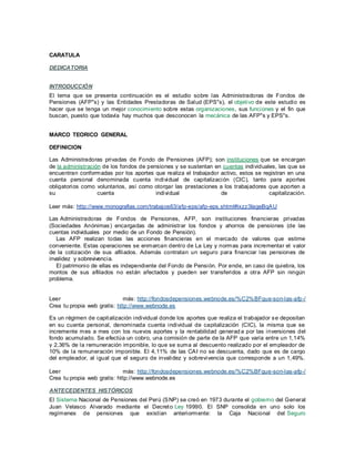 CARATULA
DEDICATORIA
INTRODUCCIÓN
El tema que se presenta continuación es el estudio sobre las Administradoras de Fondos de
Pensiones (AFP"s) y las Entidades Prestadoras de Salud (EPS"s), el objetivo de este estudio es
hacer que se tenga un mejor conocimiento sobre estas organizaciones, sus funciones y el fin que
buscan, puesto que todavía hay muchos que desconocen la mecánica de las AFP"s y EPS"s.
MARCO TEORICO GENERAL
DEFINICION
Las Administradoras privadas de Fondo de Pensiones (AFP); son instituciones que se encargan
de la administración de los fondos de pensiones y se sustentan en cuentas individuales, las que se
encuentran conformadas por los aportes que realiza el trabajador activo, estos se registran en una
cuenta personal denominada cuenta individual de capitalización (CIC), tanto para aportes
obligatorios como voluntarios, así como otorgar las prestaciones a los trabajadores que aporten a
su cuenta individual de capitalización.
Leer más: http://www.monografias.com/trabajos63/afp-eps/afp-eps.shtml#ixzz3IageBqAU
Las Administradoras de Fondos de Pensiones, AFP, son instituciones financieras privadas
(Sociedades Anónimas) encargadas de administrar los fondos y ahorros de pensiones (de las
cuentas individuales por medio de un Fondo de Pensión).
Las AFP realizan todas las acciones financieras en el mercado de valores que estime
conveniente. Estas operaciones se enmarcan dentro de La Ley y normas para incrementar el valor
de la cotización de sus afiliados. Además contratan un seguro para financiar las pensiones de
invalidez y sobrevivencia.
El patrimonio de ellas es independiente del Fondo de Pensión. Por ende, en caso de quiebra, los
montos de sus afiliados no están afectados y pueden ser transferidos a otra AFP sin ningún
problema.
Leer más: http://fondosdepensiones.webnode.es/%C2%BFque-son-las-afp-/
Crea tu propia web gratis: http://www.webnode.es
Es un régimen de capitalización individual donde los aportes que realiza el trabajador se depositan
en su cuenta personal, denominada cuenta individual de capitalización (CIC), la misma que se
incremente mes a mes con los nuevos aportes y la rentabilidad generad a por las inversiones del
fondo acumulado. Se efectúa un cobro, una comisión de parte de la AFP que varía entre un 1,14%
y 2,36% de la remuneración imponible, lo que se suma al descuento realizado por el empleador de
10% de la remuneración imponible. El 4,11% de las CAI no se descuenta, dado que es de cargo
del empleador, al igual que el seguro de invalidez y sobrevivencia que corresponde a un 1,49%.
Leer más: http://fondosdepensiones.webnode.es/%C2%BFque-son-las-afp-/
Crea tu propia web gratis: http://www.webnode.es
ANTECEDENTES HISTÓRICOS
El Sistema Nacional de Pensiones del Perú (SNP) se creó en 1973 durante el gobierno del General
Juan Velasco Alvarado mediante el Decreto Ley 19990. El SNP consolida en uno solo los
regímenes de pensiones que existían anteriormente: la Caja Nacional del Seguro
 