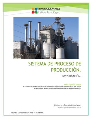 ndfr 
SISTEMA DE PROCESO DE 
Un sistema de producción es aquel sistema que proporciona una estructura que agiliza 
la descripción, ejecución y el planteamiento de un proceso industrial. 
Alejandro Garrido Caballero MPE-14 MARKETING. 
PRODUCCIÓN. 
INVESTIGACIÓN. 
Descripción breve 
Alejandro Garrido Caballero. 
alejandro.garrido1@formacion.edu.ec 
 