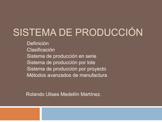 SISTEMA DE PRODUCCIÓN 
•Definición 
•Clasificación 
•Sistema de producción en serie 
•Sistema de producción por lote 
•Sistema de producción por proyecto 
•Métodos avanzados de manufactura 
Rolando Ulises Medellín Martínez. 
 