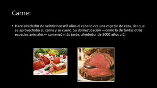 Carne:
• Hace alrededor de veinticinco mil años el caballo era una especie de caza, del que
se aprovechaba su carne y su cuero. Su domesticación —como la de tantas otras
especies animales— comenzó más tarde, alrededor de 5000 años a.C.
 