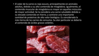 • El color de la carne es rojo oscuro, principalmente en animales
adultos, debido a su alto contenido de mioglobina. Igualmente, el
contenido muscular de mioglobina es mayor en aquellos músculos
de mayor actividad. Se la considera una carne saludable debido a
su elevado contenido en hierro, y contiene una importante
cantidad de proteínas de alto valor biológico. Es considerada la
más tierna de las carnes de consumo. Su olor particular se debería
al contenido de ácidos grasos volátiles.
 