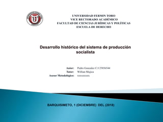 UNIVERSIDAD FERMIN TORO
VICE RECTORADO ACADÉMICO
FACULTAD DE CIENCIAS JURÍDICAS Y POLÍTICAS
ESCUELA DE DERECHO
Desarrollo histórico del sistema de producción
socialista
Autor:
Tutor:
Asesor Metodológico:
Pedro Gonzalez C.I 25856544
Willian Mujica
xxxxxxxxx
BARQUISIMETO, 1 (DICIEMBRE) DEL (2018)
 