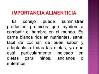 El conejo puede suministrar
productos proteicos que ayuden a
combatir el hambre en el mundo. Es
carne blanca rica en nutrientes, sana,
fácil de cocinar, de buen sabor y
adaptable a todas las dietas, ya que
está particularmente indicado en
dietas para niños, ancianos o
enfermos.
 