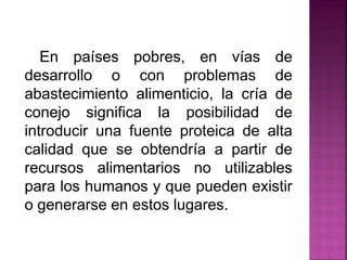 En países pobres, en vías de
desarrollo o con problemas de
abastecimiento alimenticio, la cría de
conejo significa la posibilidad de
introducir una fuente proteica de alta
calidad que se obtendría a partir de
recursos alimentarios no utilizables
para los humanos y que pueden existir
o generarse en estos lugares.
 