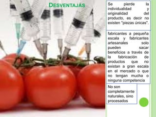 DESVENTAJAS Se pierde la
individualidad y
originalidad del
producto, es decir no
existen "piezas únicas".
fabricantes a pequeña
escala y fabricantes
artesanales solo
pueden sacar
beneficios a través de
la fabricación de
productos que no
existan a gran escala
en el mercado o que
no tengan mucha o
ninguna competencia
No son
completamente
naturales, sino
procesados
 