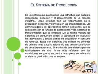 EL SISTEMA DE PRODUCCIÓN
Es un sistema que proporciona una estructura que agiliza la
descripción, ejecución y el planteamiento de un proceso
industrial. Estos sistemas son los responsables de la
producción de bienes y servicios en las organizaciones. Los
administradores de operaciones toman decisiones que se
relacionan con la función de operaciones y los sistemas de
transformación que se emplean. De la misma manera los
sistemas de producción tienen la capacidad de involucrar
las actividades y tareas diarias de adquisición y consumo
de recursos. Estos son sistemas que utilizan los gerentes
de primera línea dada la relevancia que tienen como factor
de decisión empresarial. El análisis de este sistema permite
familiarizarse de una forma más eficiente con las
condiciones en que se encuentra la empresa en referencia
al sistema productivo que se emplea.
 