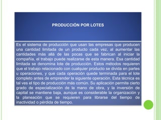 PRODUCCIÓN POR LOTES
Es el sistema de producción que usan las empresas que producen
una cantidad limitada de un producto cada vez, al aumentar las
cantidades más allá de las pocas que se fabrican al iniciar la
compañía, el trabajo puede realizarse de esta manera. Esa cantidad
limitada se denomina lote de producción. Estos métodos requieren
que el trabajo relacionado con cualquier producto se divida en partes
u operaciones, y que cada operación quede terminada para el lote
completo antes de emprender la siguiente operación. Esta técnica es
tal ves el tipo de producción más común. Su aplicación permite cierto
grado de especialización de la mano de obra, y la inversión de
capital se mantiene baja, aunque es considerable la organización y
la planeación que se requieren para librarse del tiempo de
inactividad o pérdida de tiempo.
 