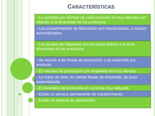CARACTERÍSTICAS
- La cantidad por fabricar de cada producto es muy elevada con
relación a la diversidad de los productos.
- Se recurre a las líneas de producción y de ensamble por
producto.
- El volumen de producción por empleado es muy elevado
- La mano de obra, en ciertas líneas de ensamble, es poco
especializada.
- El inventario de productos en curso es muy reducido
- Existe un servicio permanente de mantenimiento.
- Existe un sistema de distribución.
- Los procedimientos de fabricación son mecanizados, e incluso
automatizados.
- Los ajustes de máquinas son es casos debido a la poca
diversidad de los productos.
 