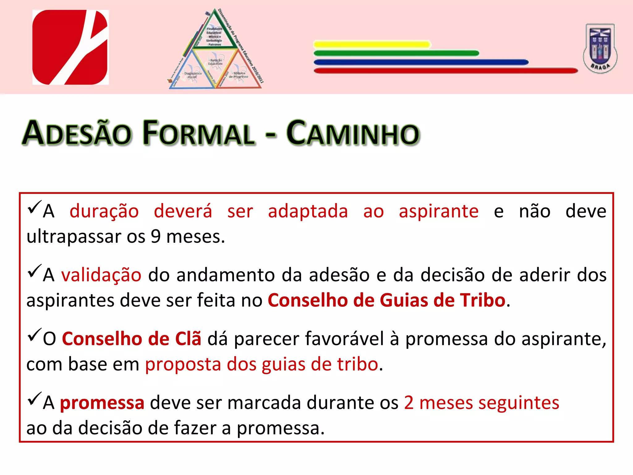 A  duração deverá ser adaptada ao aspirante  e não deve ultrapassar os 9 meses. A  validação  do andamento da adesão e da decisão de aderir dos aspirantes deve ser feita no  Conselho de Guias de Tribo .  O  Conselho de Clã   dá parecer favorável à promessa do aspirante, com base em  proposta dos guias de tribo . A  promessa  deve ser marcada durante os  2 meses seguintes ao da decisão de fazer a promessa.  