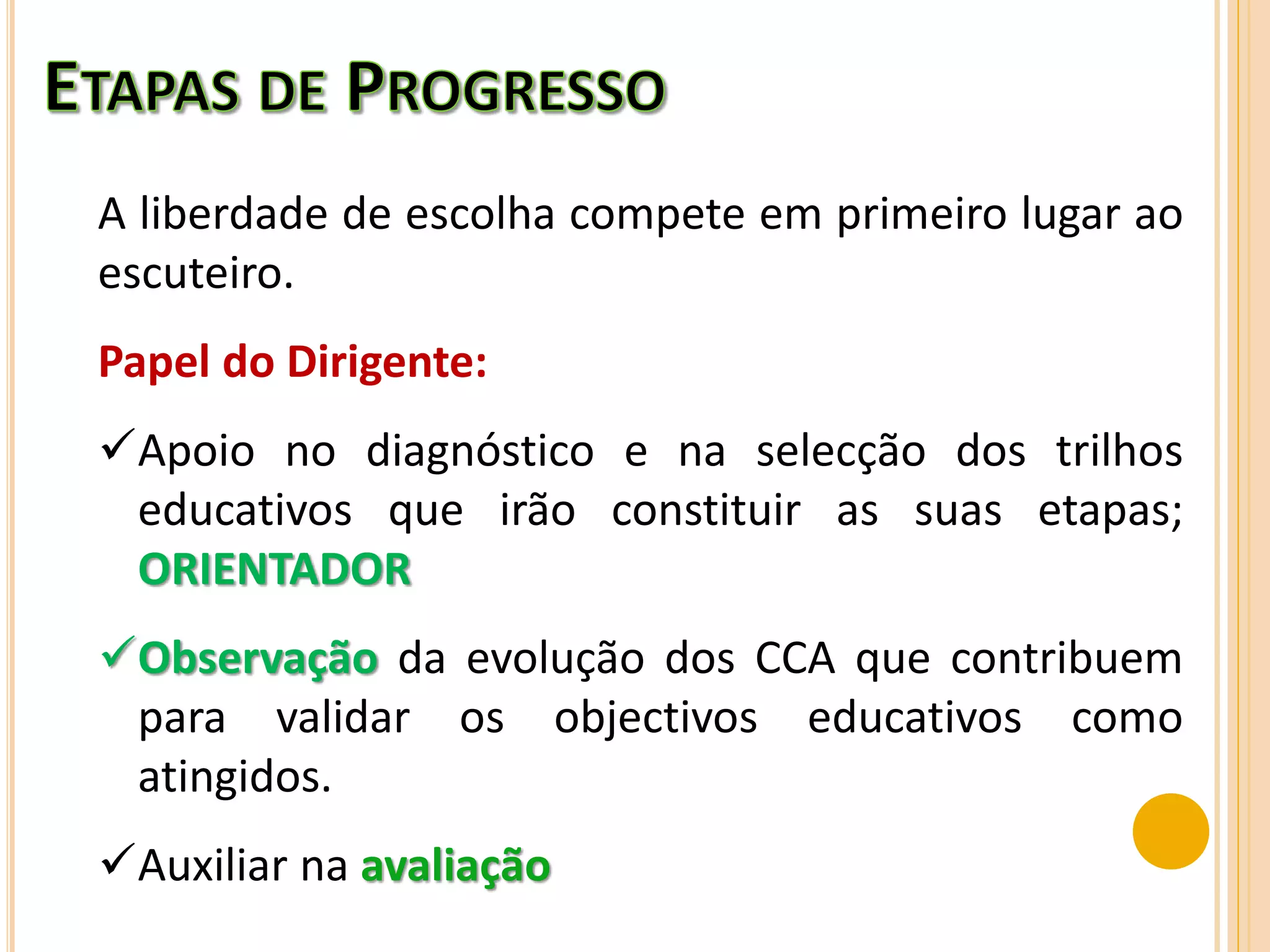 A liberdade de escolha compete em primeiro lugar ao
escuteiro.
Papel do Dirigente:
Apoio no diagnóstico e na selecção dos trilhos
educativos que irão constituir as suas etapas;
ORIENTADOR
Observação da evolução dos CCA que contribuem
para validar os objectivos educativos como
atingidos.
Auxiliar na avaliação
 