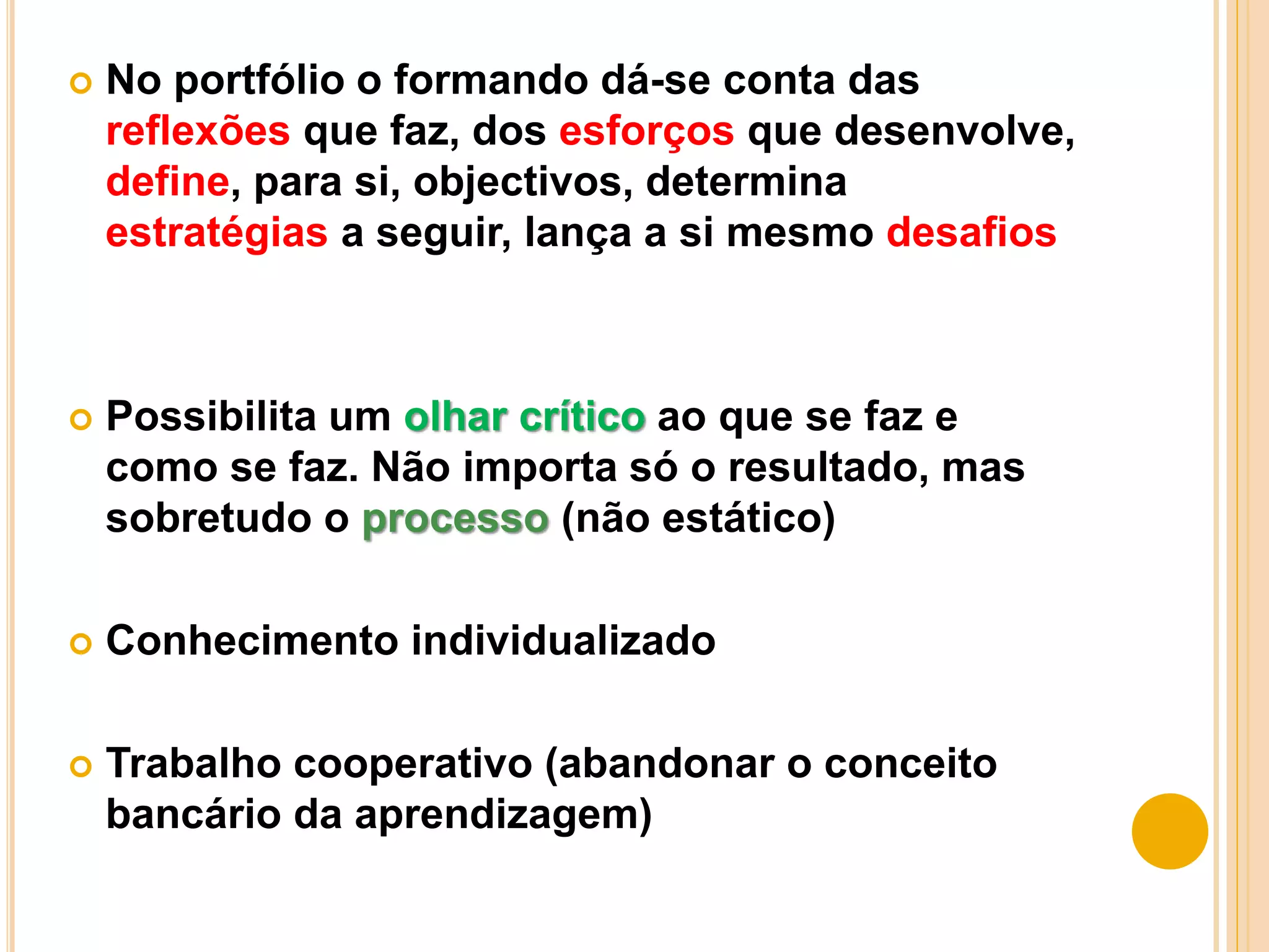  No portfólio o formando dá-se conta das
reflexões que faz, dos esforços que desenvolve,
define, para si, objectivos, determina
estratégias a seguir, lança a si mesmo desafios
 Possibilita um olhar crítico ao que se faz e
como se faz. Não importa só o resultado, mas
sobretudo o processo (não estático)
 Conhecimento individualizado
 Trabalho cooperativo (abandonar o conceito
bancário da aprendizagem)
 