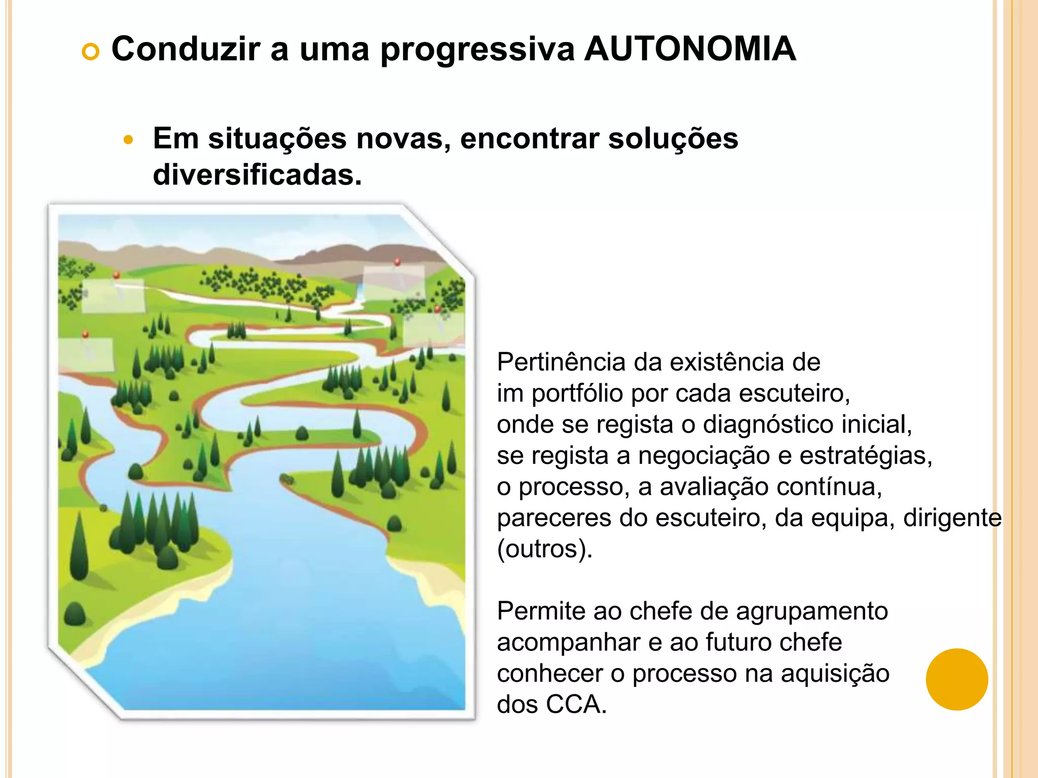  Conduzir a uma progressiva AUTONOMIA
 Em situações novas, encontrar soluções
diversificadas.
Pertinência da existência de
im portfólio por cada escuteiro,
onde se regista o diagnóstico inicial,
se regista a negociação e estratégias,
o processo, a avaliação contínua,
pareceres do escuteiro, da equipa, dirigente
(outros).
Permite ao chefe de agrupamento
acompanhar e ao futuro chefe
conhecer o processo na aquisição
dos CCA.
 