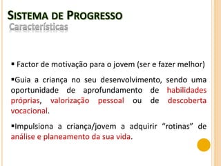  Factor de motivação para o jovem (ser e fazer melhor)
Guia a criança no seu desenvolvimento, sendo uma
oportunidade de aprofundamento de habilidades
próprias, valorização pessoal ou de descoberta
vocacional.
Impulsiona a criança/jovem a adquirir “rotinas” de
análise e planeamento da sua vida.
 