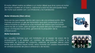 El motor diésel marino se refiere a un motor diésel que sirve como el motor
principal o auxiliar en un barco, adicional a esto los dos principales tipos
de motor que existen son: Los intraborda y los fueraborda
Motor fueraborda
Son aquellos motores que van instalados en el espejo de popa de la
embarcación y al realizar un cambio de dirección, el motor y la
transmisión se mueven en conjunto, además, se pueden elevar para
evitar que la hélice toque fondo, estos motores son usados mayormente
en embarcaciones de pesca artesanal o de recreo.
Motor intraborda (Stern-drive)
Estos son los que residen dentro del casco de una embarcación. Estos
motores accionan un eje de transmisión que está conectado a una
hélice inclusive su similitud es a los motores de turbina que funcionan
como los de un avión, pero en lugar de pasar aire por las turbinas, pasa
agua y la impulsa hacia atrás, generando la propulsión de la
embarcación
 