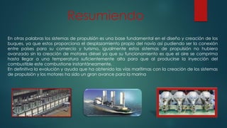 En otras palabras los sistemas de propulsión es una base fundamental en el diseño y creación de los
buques, ya que estos proporciona el desplazamiento propio del navío así pudiendo ser la conexión
entre países para su comercio y turismo, igualmente estos sistemas de propulsión no hubiera
avanzado sin la creación de motores diésel ya que su funcionamiento es que el aire se comprima
hasta llegar a una temperatura suficientemente alta para que al producirse la inyección del
combustible este combustione instantáneamente.
En definitiva la evolución y ayuda que ha obtenido las vías marítimas con la creación de los sistemas
de propulsión y los motores ha sido un gran avance para la marina
Resumiendo
 