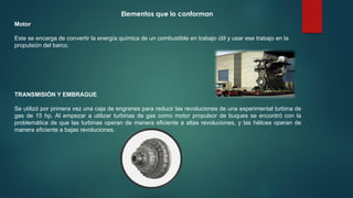 Motor
Este se encarga de convertir la energía química de un combustible en trabajo útil y usar ese trabajo en la
propulsión del barco.
TRANSMISIÓN Y EMBRAGUE
Se utilizó por primera vez una caja de engranes para reducir las revoluciones de una experimental turbina de
gas de 15 hp. Al empezar a utilizar turbinas de gas como motor propulsor de buques se encontró con la
problemática de que las turbinas operan de manera eficiente a altas revoluciones, y las hélices operan de
manera eficiente a bajas revoluciones.
Elementos que lo conforman
 