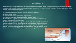 EJE PROPULSOR
Es el medio por donde se transmite la potencia de las máquinas a la hélice, soportando los esfuerzos de torque, axiales,
radiales, cortantes además de las vibraciones que se generan en todo el sistema propulsor. El sistema propulsor debe
cumplir con los siguientes objetivos:
1.- Transmitir la potencia desde la máquina principal a la hélice.
2.- Soportar a la hélice.
3.- Estar libre de formar vibraciones perjudiciales.
4.- Transmitir el empuje desarrollado por la hélice al casco.
5.- Soportar con seguridad la carga de operaciones transitorias (cambios de
marcha, maniobras a alta velocidad).
6.- Proporcionar operaciones seguras a través de todo el rango de operaciones.
La principal diferencia en la disposición del sistema de ejes entre los distintos
buques, radica en la ubicación de la maquinaria principal. En el caso que la
sala de máquinas esté bien a popa, se observará una línea de ejes con pocos
descansos en el interior del buque y por ende, menos ejes intermedios.
 